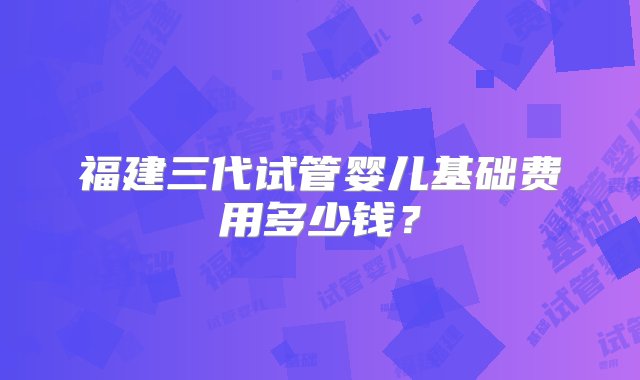 福建三代试管婴儿基础费用多少钱？