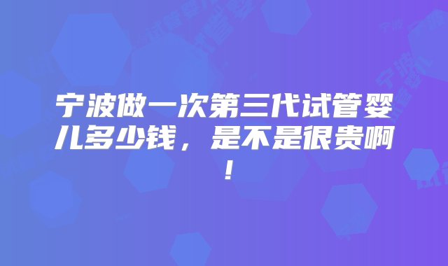 宁波做一次第三代试管婴儿多少钱，是不是很贵啊！