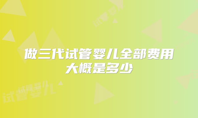 做三代试管婴儿全部费用大概是多少