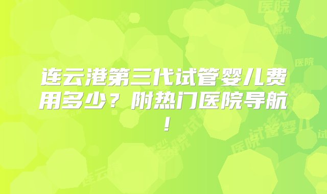 连云港第三代试管婴儿费用多少？附热门医院导航！