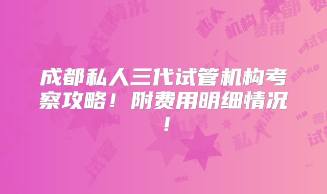 成都私人三代试管机构考察攻略！附费用明细情况！