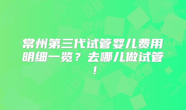 常州第三代试管婴儿费用明细一览？去哪儿做试管！