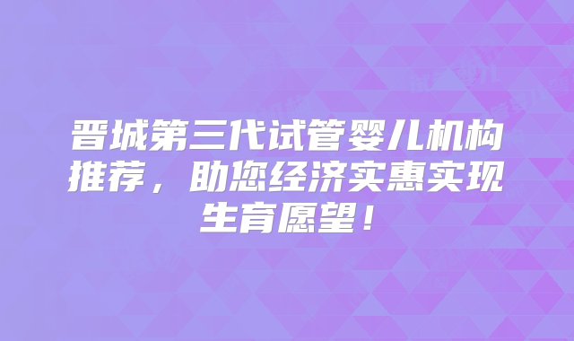 晋城第三代试管婴儿机构推荐，助您经济实惠实现生育愿望！