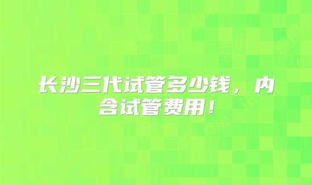 长沙三代试管多少钱，内含试管费用！