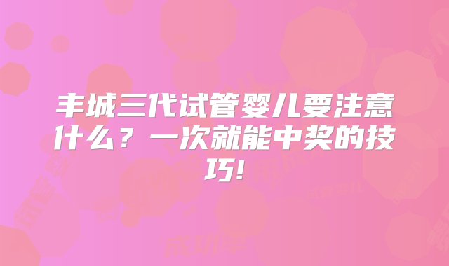 丰城三代试管婴儿要注意什么？一次就能中奖的技巧!