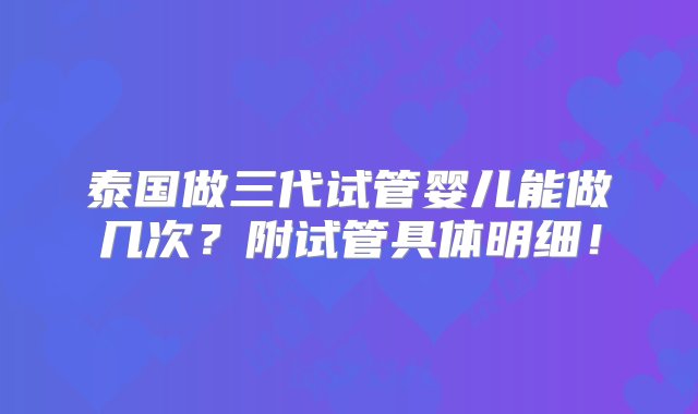 泰国做三代试管婴儿能做几次？附试管具体明细！