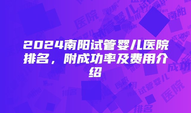 2024南阳试管婴儿医院排名，附成功率及费用介绍