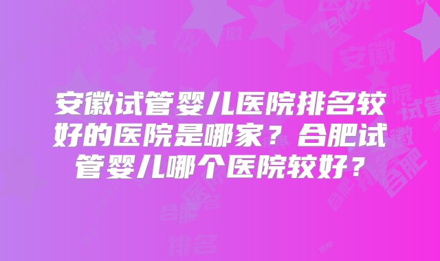 安徽试管婴儿医院排名较好的医院是哪家？合肥试管婴儿哪个医院较好？