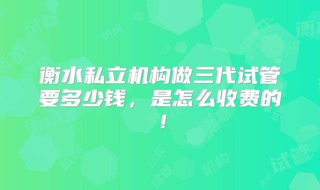 衡水私立机构做三代试管要多少钱，是怎么收费的！