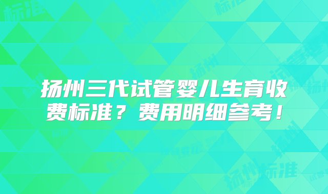 扬州三代试管婴儿生育收费标准？费用明细参考！