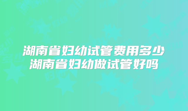 湖南省妇幼试管费用多少湖南省妇幼做试管好吗