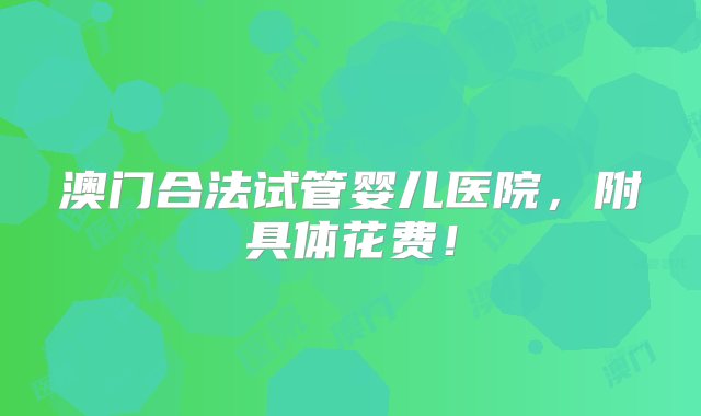 澳门合法试管婴儿医院，附具体花费！