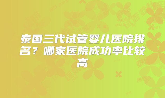 泰国三代试管婴儿医院排名？哪家医院成功率比较高