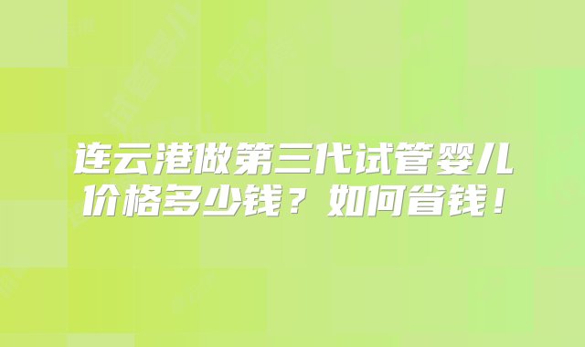 连云港做第三代试管婴儿价格多少钱？如何省钱！