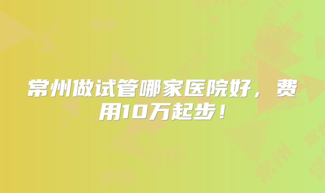 常州做试管哪家医院好，费用10万起步！