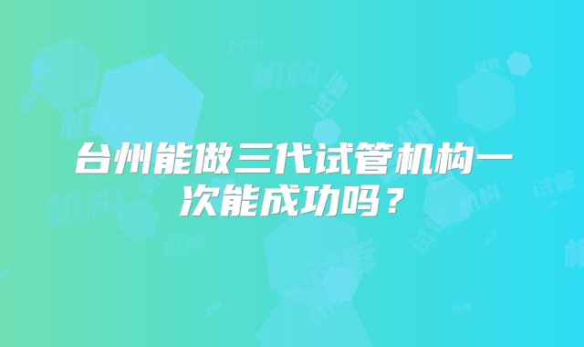 台州能做三代试管机构一次能成功吗？