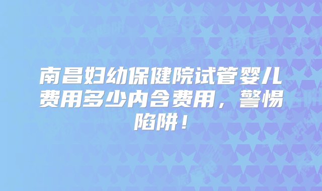 南昌妇幼保健院试管婴儿费用多少内含费用，警惕陷阱！