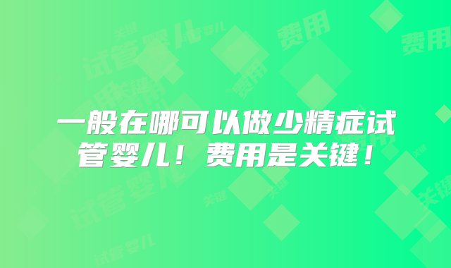 一般在哪可以做少精症试管婴儿！费用是关键！