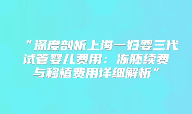 “深度剖析上海一妇婴三代试管婴儿费用：冻胚续费与移植费用详细解析”