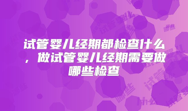 试管婴儿经期都检查什么，做试管婴儿经期需要做哪些检查