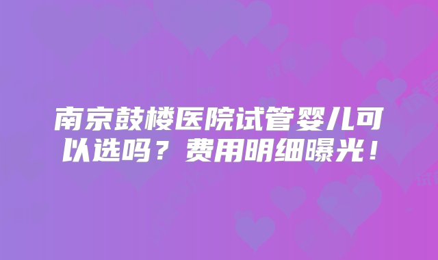 南京鼓楼医院试管婴儿可以选吗？费用明细曝光！