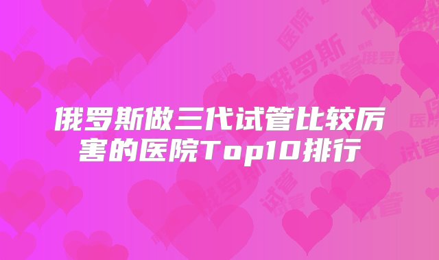 俄罗斯做三代试管比较厉害的医院Top10排行