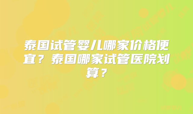 泰国试管婴儿哪家价格便宜？泰国哪家试管医院划算？