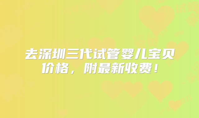 去深圳三代试管婴儿宝贝价格，附最新收费！