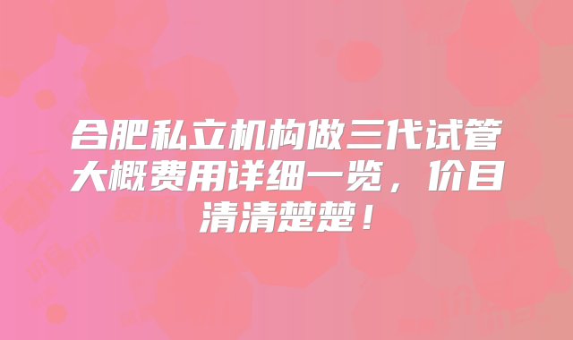 合肥私立机构做三代试管大概费用详细一览，价目清清楚楚！