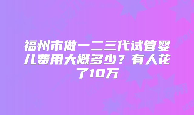 福州市做一二三代试管婴儿费用大概多少？有人花了10万