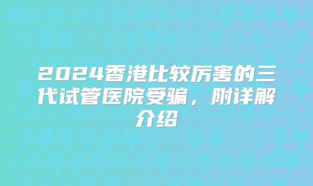 2024香港比较厉害的三代试管医院受骗，附详解介绍