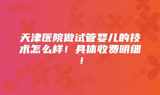 天津医院做试管婴儿的技术怎么样！具体收费明细！