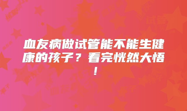 血友病做试管能不能生健康的孩子？看完恍然大悟！