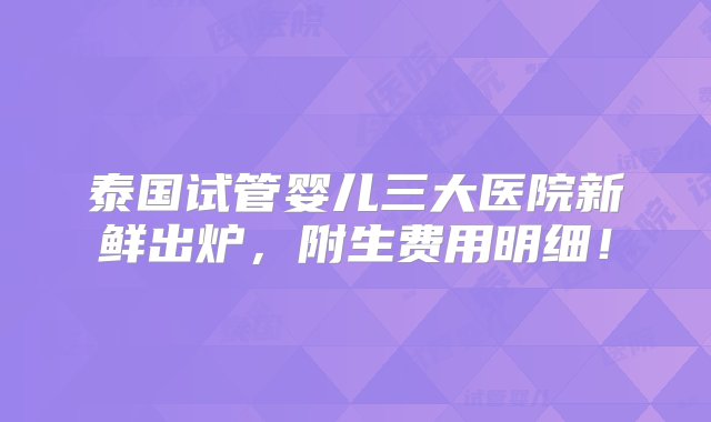 泰国试管婴儿三大医院新鲜出炉，附生费用明细！