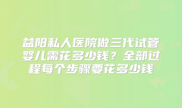 益阳私人医院做三代试管婴儿需花多少钱？全部过程每个步骤要花多少钱