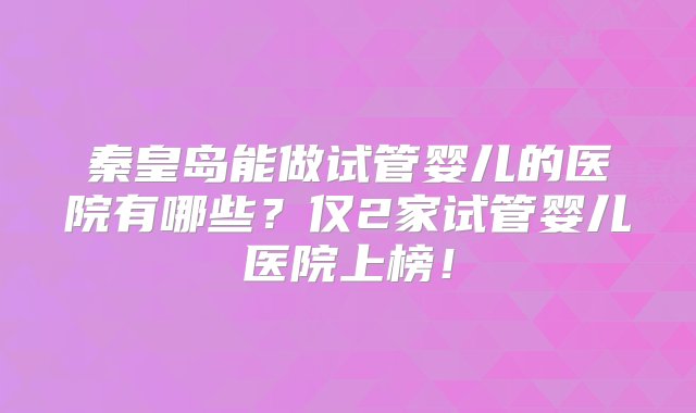 秦皇岛能做试管婴儿的医院有哪些？仅2家试管婴儿医院上榜！