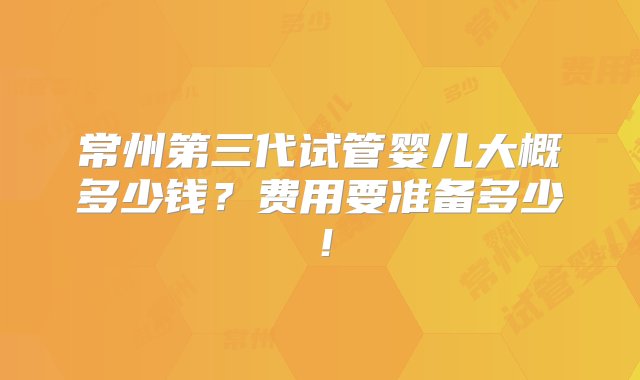 常州第三代试管婴儿大概多少钱？费用要准备多少！