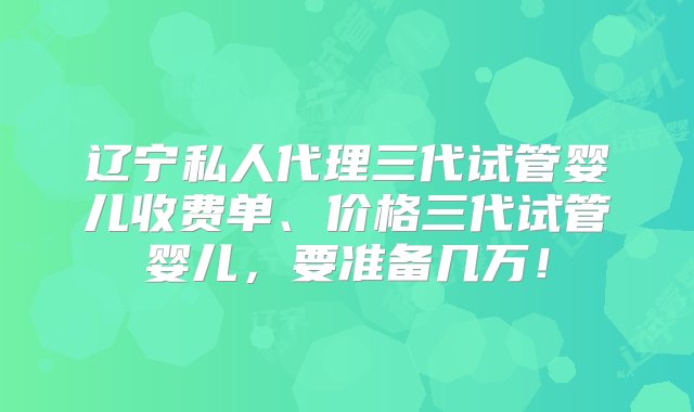 辽宁私人代理三代试管婴儿收费单、价格三代试管婴儿，要准备几万！