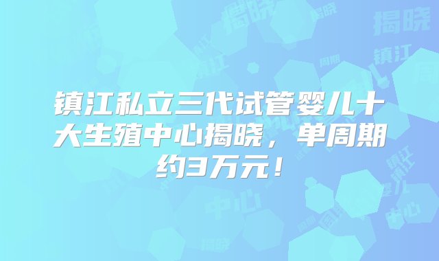 镇江私立三代试管婴儿十大生殖中心揭晓，单周期约3万元！