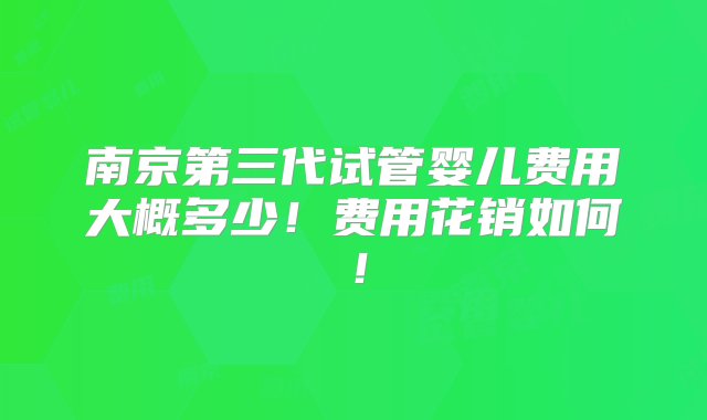 南京第三代试管婴儿费用大概多少！费用花销如何！