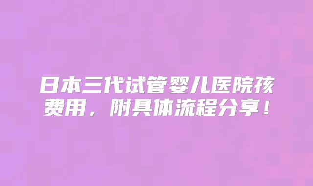 日本三代试管婴儿医院孩费用，附具体流程分享！