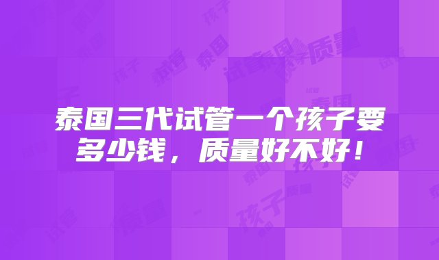 泰国三代试管一个孩子要多少钱，质量好不好！