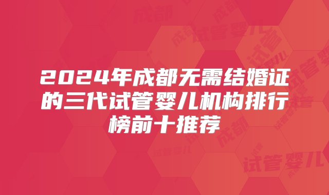 2024年成都无需结婚证的三代试管婴儿机构排行榜前十推荐