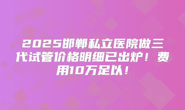 2025邯郸私立医院做三代试管价格明细已出炉！费用10万足以！