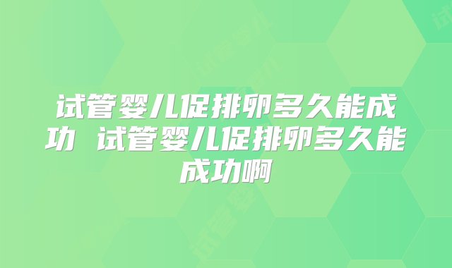 试管婴儿促排卵多久能成功 试管婴儿促排卵多久能成功啊