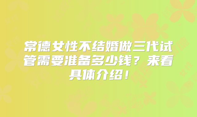 常德女性不结婚做三代试管需要准备多少钱？来看具体介绍！