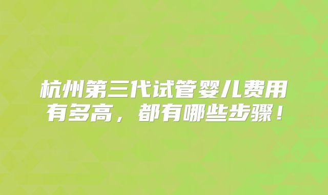 杭州第三代试管婴儿费用有多高，都有哪些步骤！