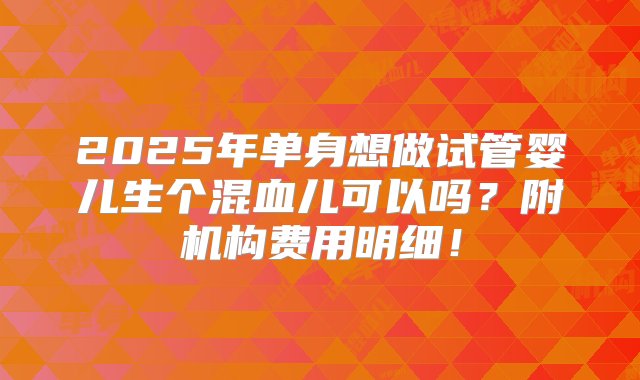 2025年单身想做试管婴儿生个混血儿可以吗？附机构费用明细！