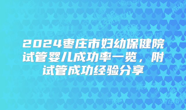 2024枣庄市妇幼保健院试管婴儿成功率一览，附试管成功经验分享