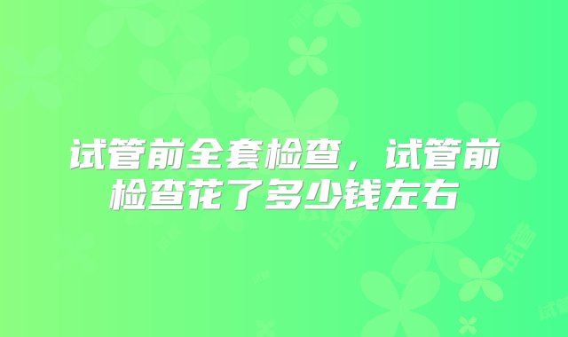 试管前全套检查，试管前检查花了多少钱左右